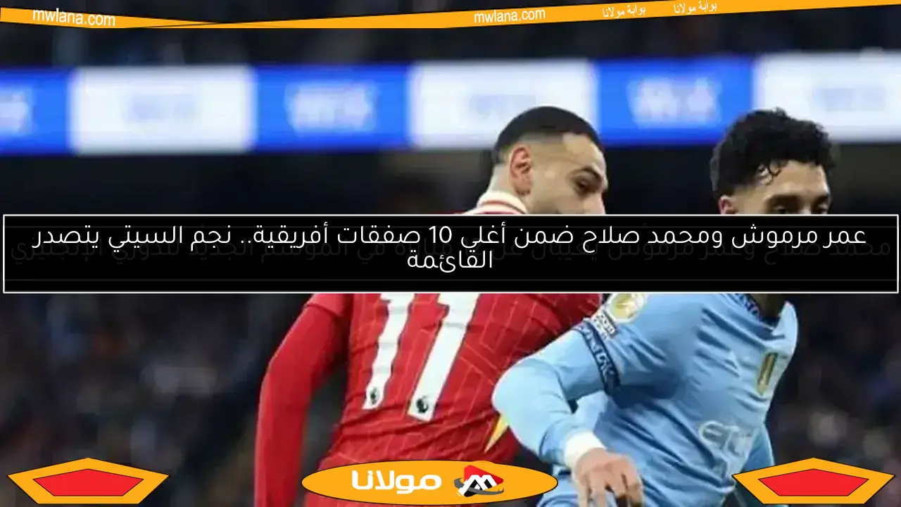 عمر مرموش ومحمد صلاح ضمن أغلى 10 صفقات أفريقية.. نجم السيتي يتصدر القائمة