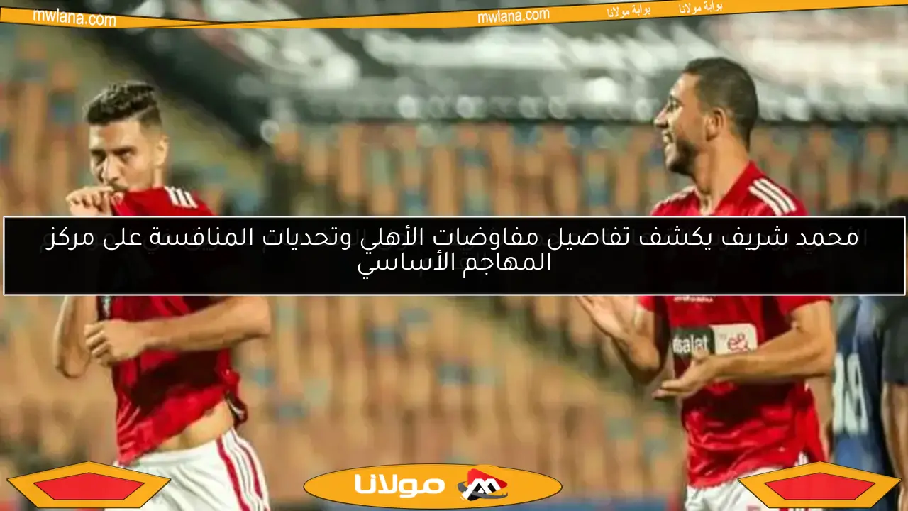 محمد شريف يكشف تفاصيل مفاوضات الأهلي وتحديات المنافسة على مركز المهاجم الأساسي