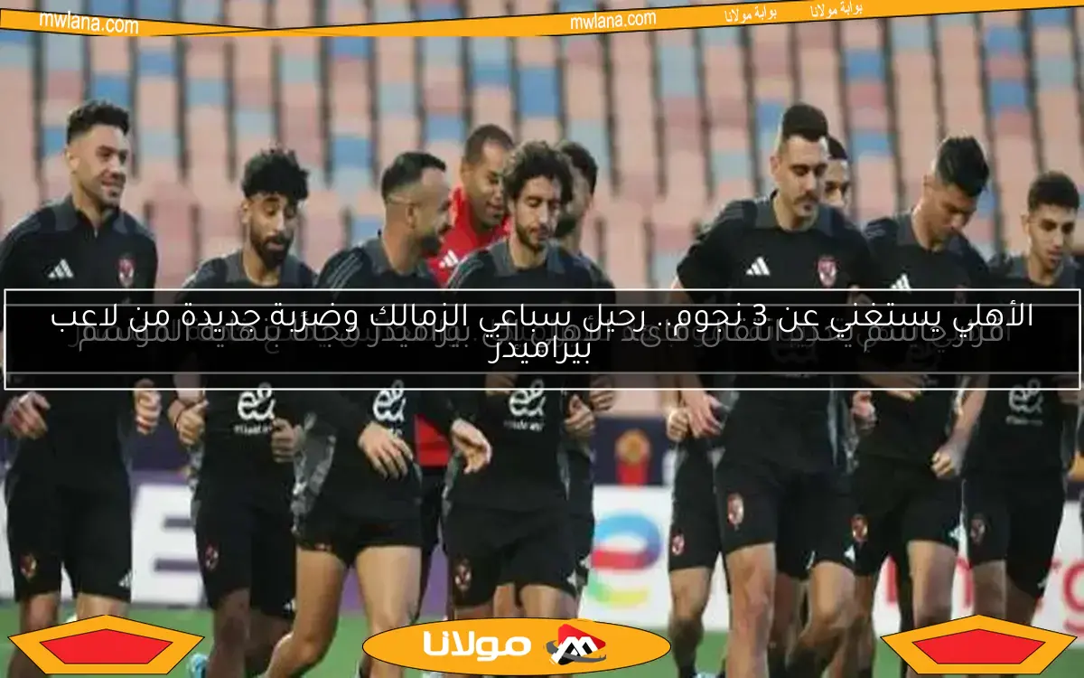 الأهلي يستغني عن 3 نجوم.. رحيل سباعي الزمالك وضربة جديدة من لاعب بيراميدز