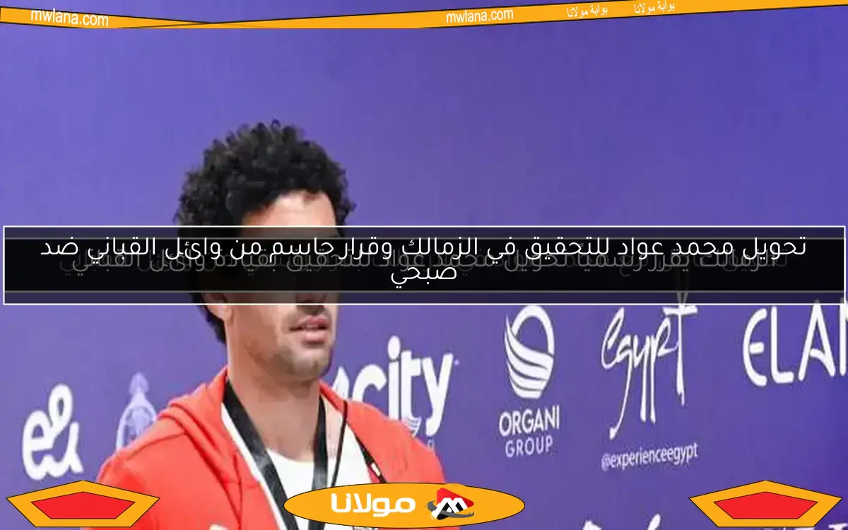 تحقيق عاجل مع محمد عواد في الزمالك بقرار رسمي من وائل القباني
