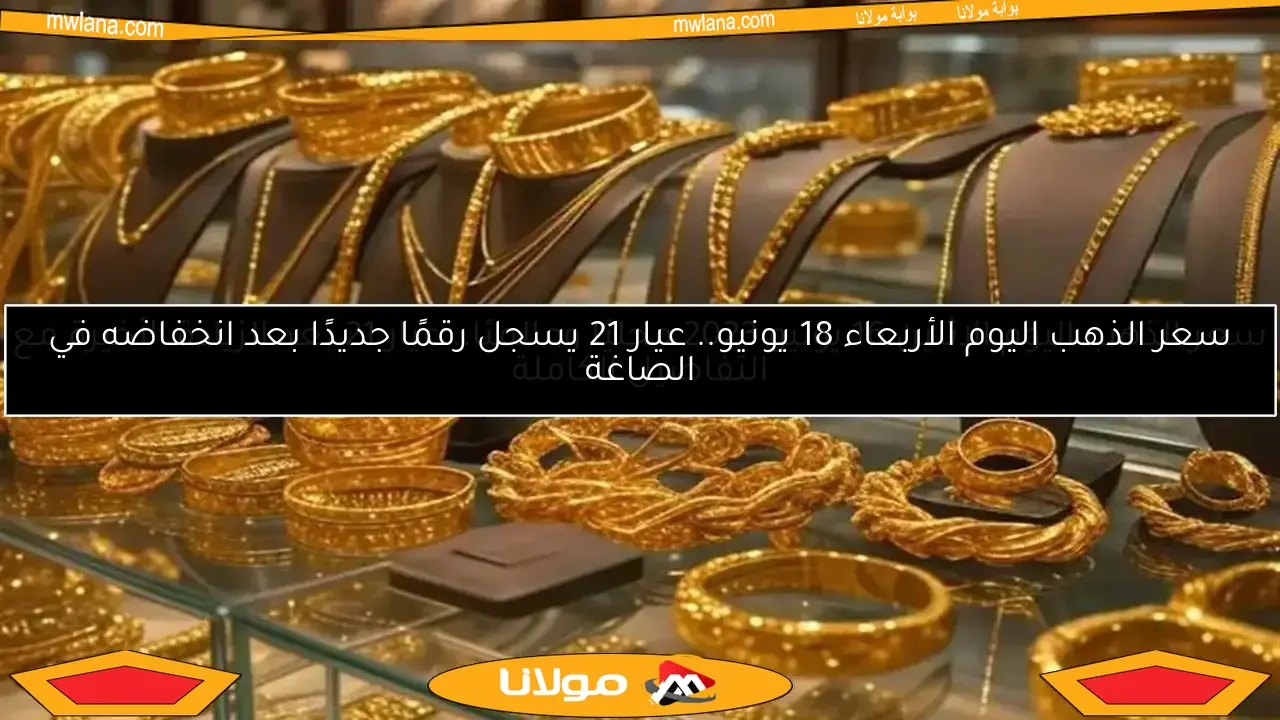سعر الذهب اليوم الأربعاء 18 يونيو.. عيار 21 يسجل رقمًا جديدًا بعد انخفاضه في الصاغة