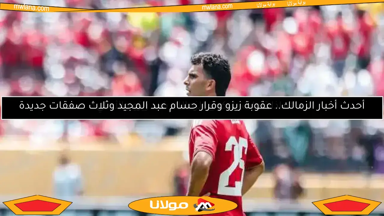 أحدث أخبار الزمالك.. عقوبة زيزو وقرار حسام عبد المجيد وثلاث صفقات جديدة
