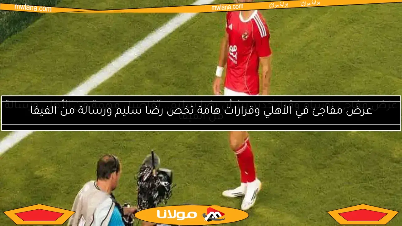 عرض مفاجئ لوسام وقرار جديد بشأن رضا سليم.. تفاصيل مهمة من الأهلي ورسالة من الفيفا