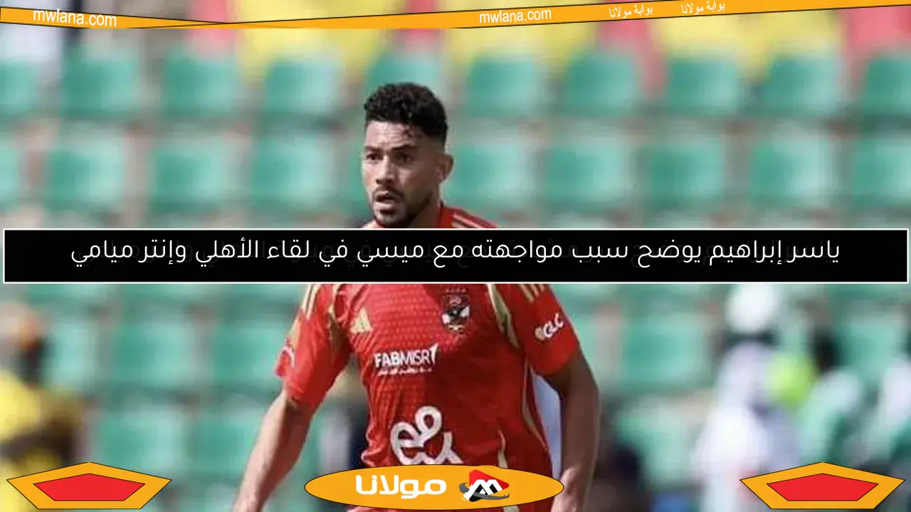 ياسر إبراهيم يوضح سبب مواجهته مع ميسي في لقاء الأهلي وإنتر ميامي