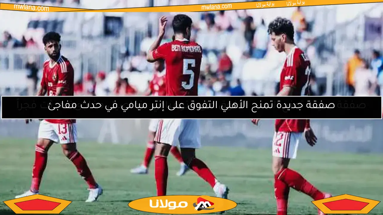 صفقة جديدة تمنح الأهلي التفوق على إنتر ميامي في حدث مفاجئ