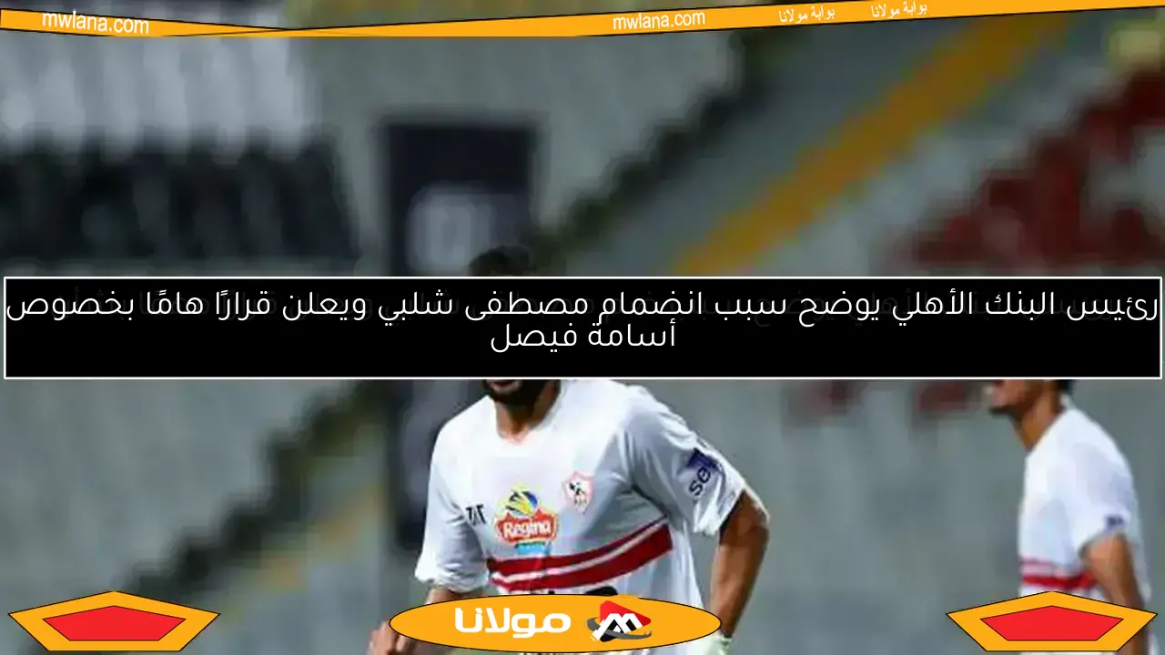رئيس البنك الأهلي يكشف سر ضم مصطفى شلبي ويعلن قرارًا مهمًا حول أسامة فيصل