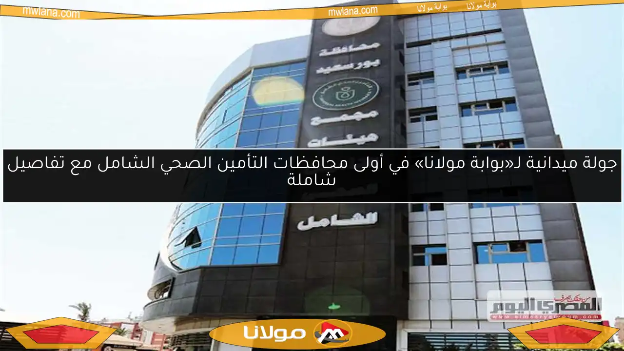 جولة ميدانية لـ«بوابة مولانا» في أولى محافظات التأمين الصحي الشامل مع تفاصيل شاملة