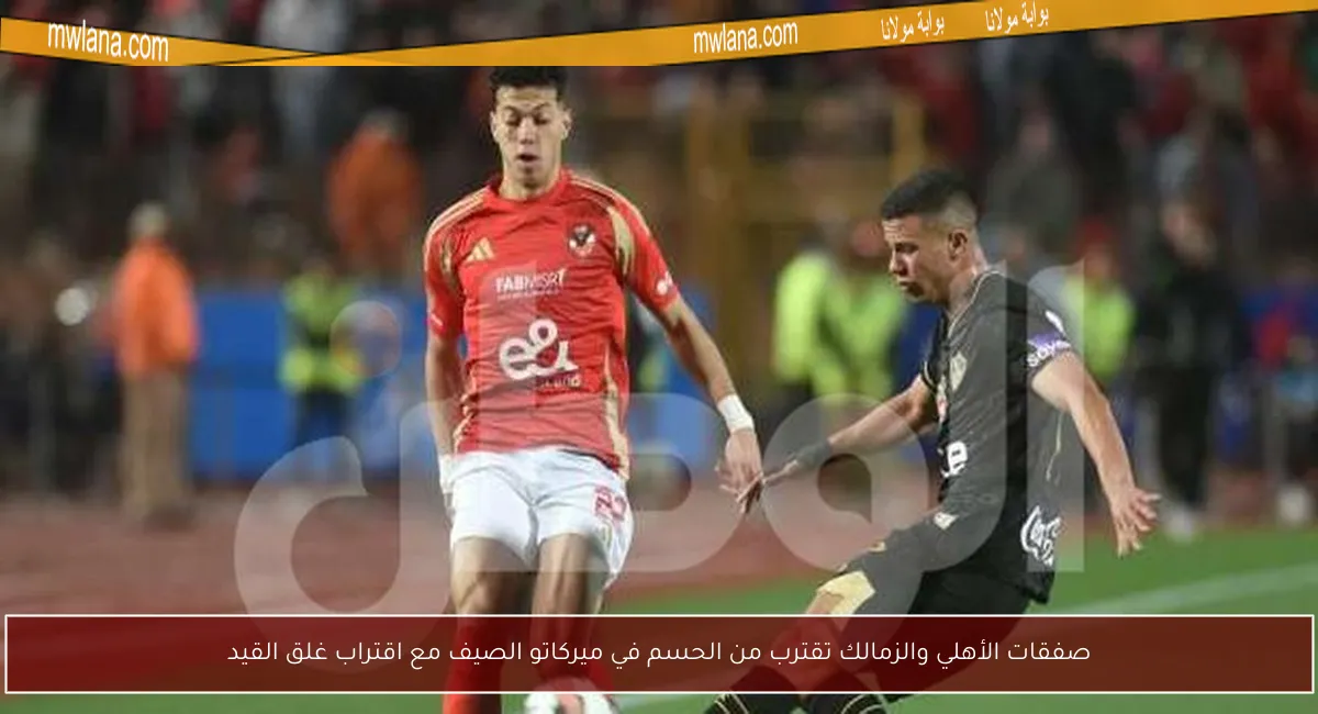 صفقات الأهلي والزمالك تقترب من الحسم في ميركاتو الصيف مع اقتراب غلق القيد