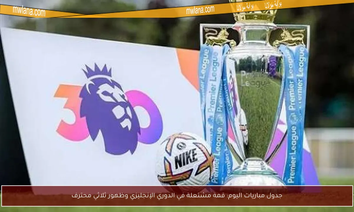 جدول مباريات اليوم: قمة مشتعلة في الدوري الإنجليزي وظهور ثلاثي محترف