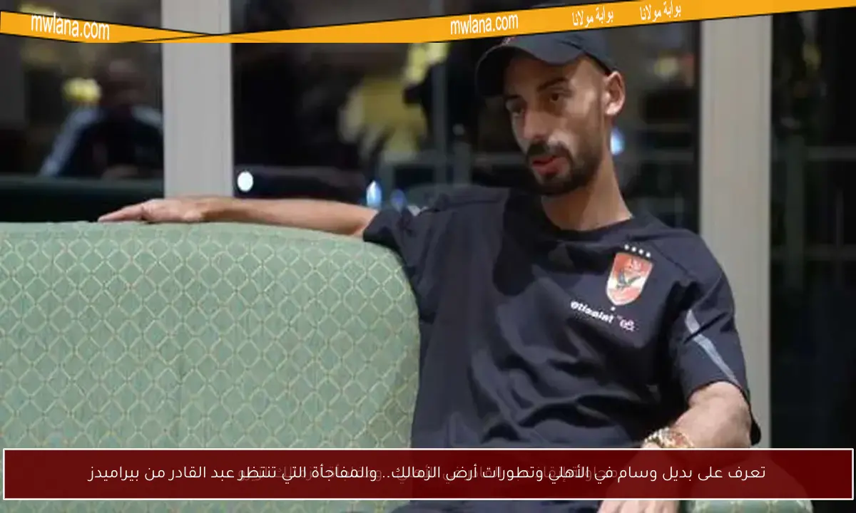 تعرف على بديل وسام في الأهلي وتطورات أرض الزمالك.. والمفاجأة التي تنتظر عبد القادر من بيراميدز