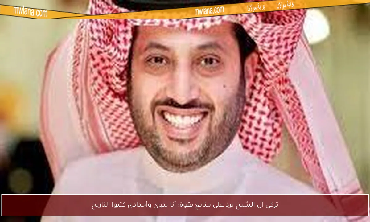 تركي آل الشيخ يرد على متابع بقوة: أنا بدوي وأجدادي كتبوا التاريخ