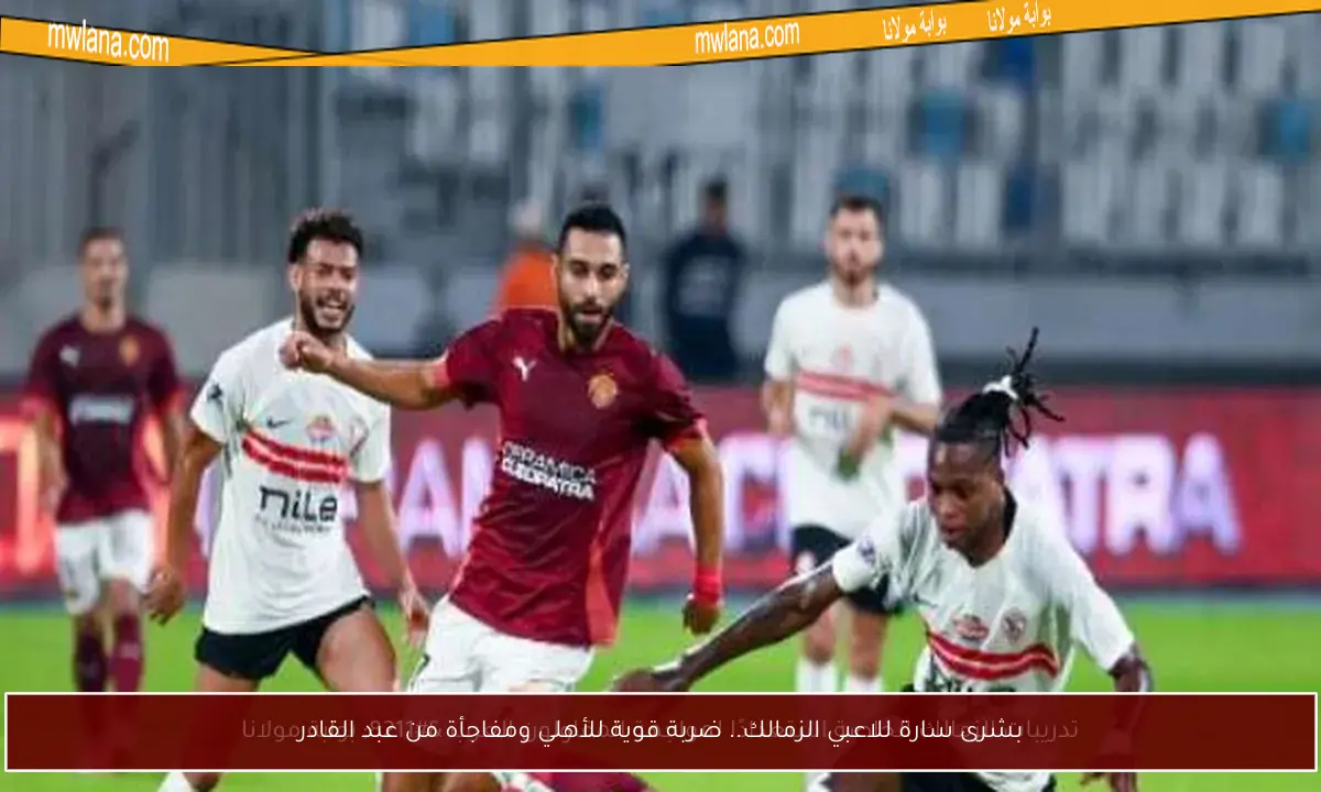 بشرى سارة للاعبي الزمالك.. ضربة قوية للأهلي ومفاجأة من عبد القادر