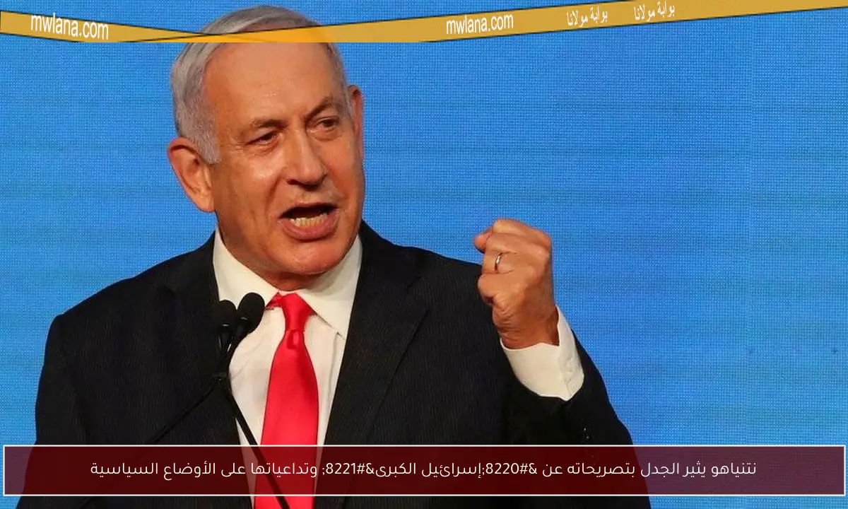 نتنياهو يثير الجدل بتصريحاته عن “إسرائيل الكبرى” وتداعياتها على الأوضاع السياسية
