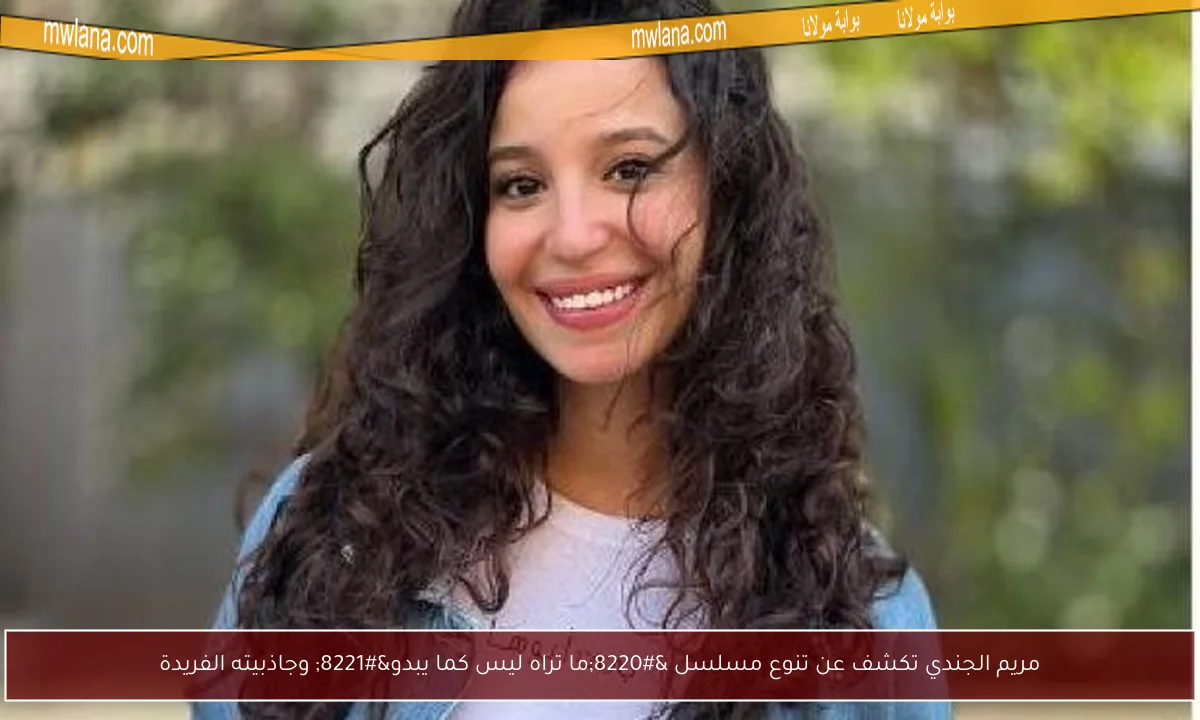 مريم الجندي تكشف عن تنوع مسلسل “ما تراه ليس كما يبدو” وجاذبيته الفريدة