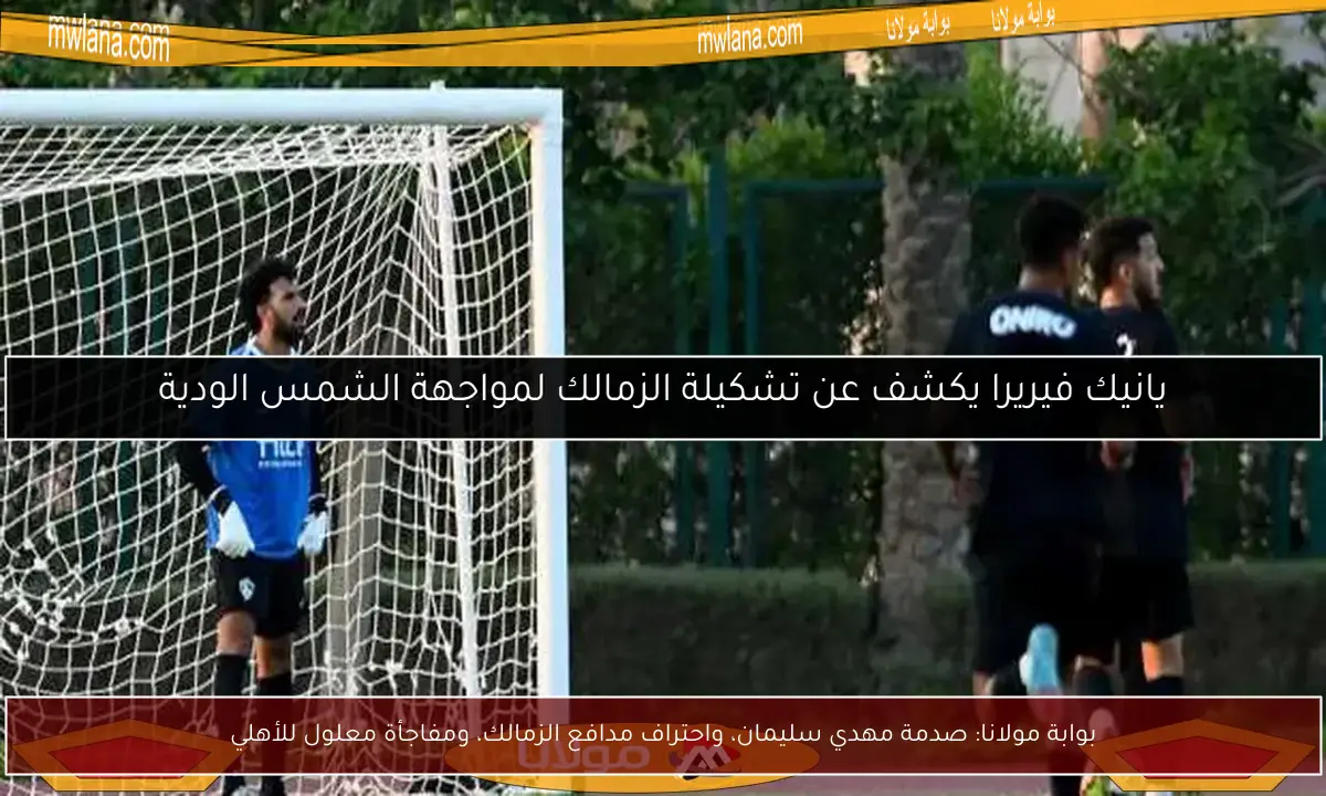 بوابة مولانا: صدمة مهدي سليمان، واحتراف مدافع الزمالك، ومفاجأة معلول للأهلي