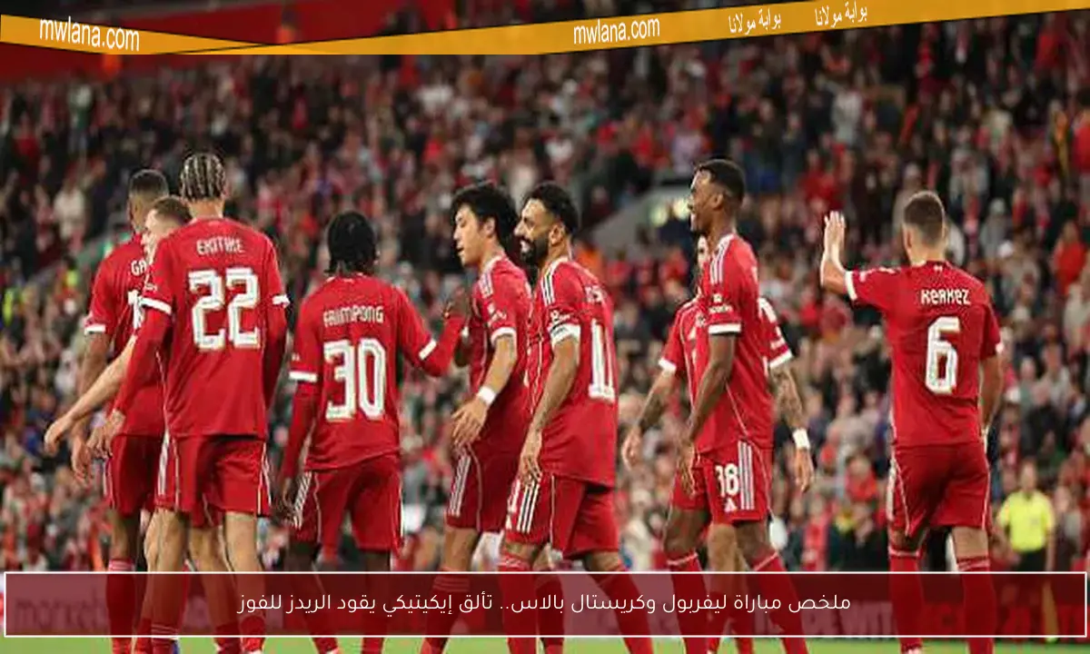 ملخص مباراة ليفربول وكريستال بالاس.. تألق إيكيتيكي يقود الريدز للفوز