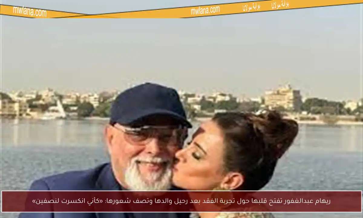 ريهام عبدالغفور تفتح قلبها حول تجربة الفقد بعد رحيل والدها وتصف شعورها: «كأني انكسرت لنصفين»