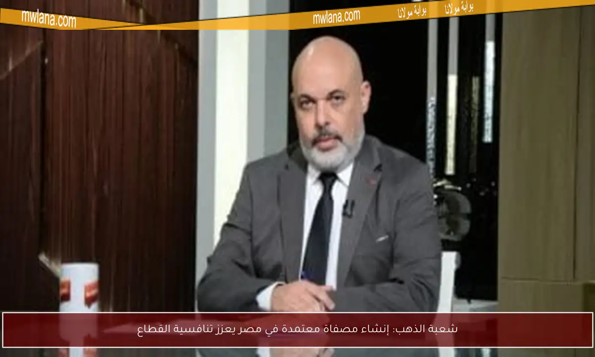 شعبة الذهب: إنشاء مصفاة معتمدة في مصر يعزز تنافسية القطاع