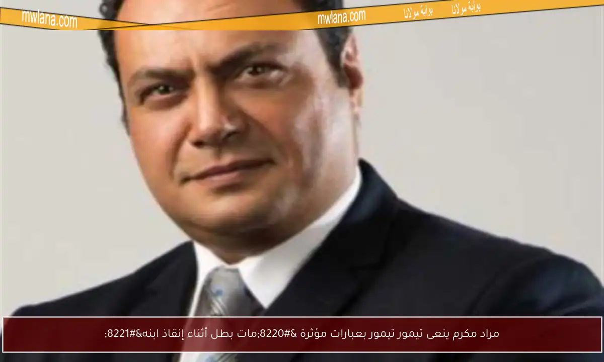 مراد مكرم ينعى تيمور تيمور بعبارات مؤثرة “مات بطل أثناء إنقاذ ابنه”
