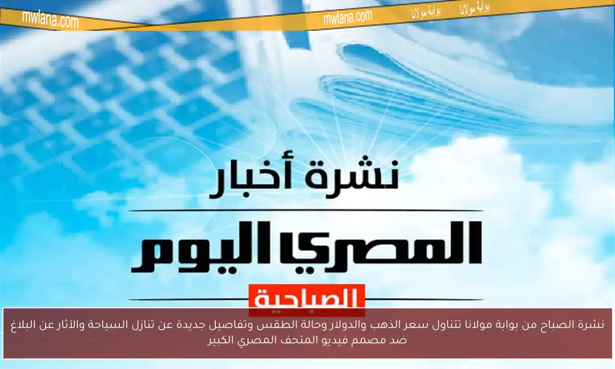نشرة الصباح من بوابة مولانا تتناول سعر الذهب والدولار وحالة الطقس وتفاصيل جديدة عن تنازل السياحة والآثار عن البلاغ ضد مصمم فيديو المتحف المصري الكبير